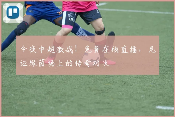 今夜中超激战!免费在线直播,见证绿茵场上的传奇对决