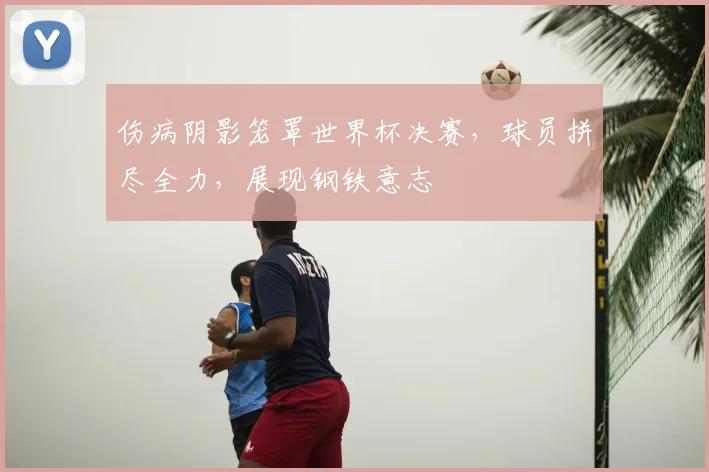 伤病阴影笼罩世界杯决赛,球员拼尽全力,展现钢铁意志