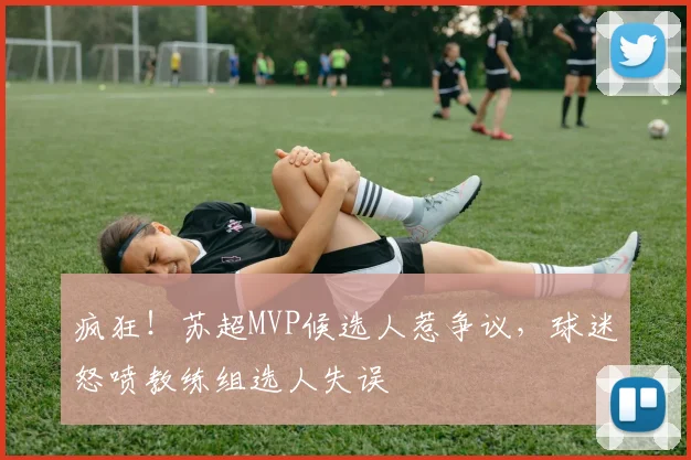 疯狂!苏超MVP候选人惹争议,球迷怒喷教练组选人失误