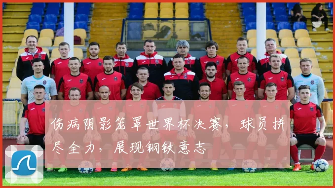 伤病阴影笼罩世界杯决赛,球员拼尽全力,展现钢铁意志